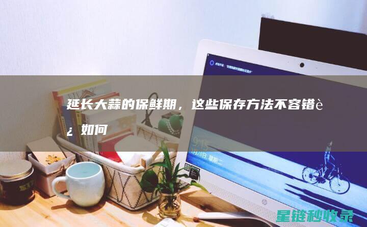 延长大蒜的保鲜期，这些保存方法不容错过 (如何长期保存大蒜)